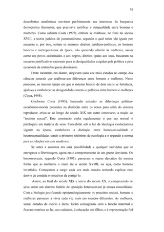 15
descobertas anatômicas serviram perfeitamente aos interesses da burguesia
democrática iluminista, que precisava justificar a desigualdade entre homens e
mulheres. Como salienta Costa (1995), embora se exaltasse, no final do século
XVIII, a teoria jurídica do jusnaturalismo, segundo a qual todos são iguais por
natureza e, por isso, teriam os mesmos direitos jurídicos-políticos, os homens
brancos e metropolitanos da época, não querendo admitir às mulheres, assim
como aos povos colonizados e aos negros, direitos iguais aos seus, buscaram na
natureza justificativas racionais para as desigualdades exigidas pela política e pela
economia da ordem burguesa dominante.
Deste momento em diante, surgiriam cada vez mais estudos no campo das
ciências naturais que reafirmavam diferenças entre homens e mulheres. Neste
processo, ao mesmo tempo em que o sistema binário de dois sexos se fortalecia,
ajudava a estabelecer as desigualdades morais e políticas entre homens e mulheres
(Costa, 1995).
Conforme Costa (1995), buscando estender as diferenças político-
econômico-morais presentes na distinção entre os sexos para além do sistema
reprodutor, criou-se ao longo do século XIX um outro constructo, a noção de
“instinto sexual”. Este constructo vinha regulamentar o que era normal e
patológico em matéria de sexo. Concebido sob a luz da ideologia evolucionista
vigente na época, estabeleceu a distinção entre homossexualidade e
heterossexualidade, sendo a primeiro sinônimo de patologia e o segundo a norma
para as relações sexuais saudáveis.
Se antes a sodomia era uma possibilidade a qualquer indivíduo que se
entregasse a libertinagem, agora era o comportamento de um grupo desviante. Os
homossexuais, segundo Costa (1995), passaram a serem descritos da mesma
forma que as mulheres o eram até o século XVIIII, ou seja, como homens
invertidos. Começaram a surgir cada vez mais estudos tentando explicar esse
desvio de conduta e tentativas de corrigi-lo.
Assim, ao final do século XIX e início do século XX, a compreensão de
sexo como um sistema binário de oposição heterossexual já estava consolidado.
Com a biologia justificando epistemologicamente os preceitos sociais, homens e
mulheres passaram a viver cada vez mais em mundos diferentes. As mulheres,
sendo dotadas de ovário e útero, foram consagradas com a função maternal e
ficaram restritas ao lar, aos cuidados, à educação dos filhos, e à representação fiel
PUC-Rio-CertificaçãoDigitalNº0510402/CA
 