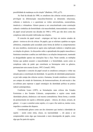 33
possibilidade de mudanças ou de criação” (Badinter, 1993, p.27).
Ao final da década de 1980, os estudiosos das ciências sociais passaram a
privilegiar na diferenciação masculino/feminino as dimensões relacionais,
culturais e mutáveis, e a questionar as visões universalistas, essencialistas,
imutáveis e vitimadoras. Gênero passou a ser conceitualizado como construção
cultural e simbólica da feminilidade e da masculinidade, transcendendo o conceito
de papel sexual presente nas décadas de 1960 e 1970, que não dava conta das
complexas redes de poder imbricadas nas relações.
O conceito de papel sexual - empregue até hoje em muitos estudos de
gênero - tornou-se alvo de críticas. Os papéis, que se referiam a padrões ou regras
arbitrários, estipulados pela sociedade como forma de definir os comportamentos
de seus membros, mostravam-se agora uma explicação redutora e simplista para
as relações de gênero. As discussões sobre o aprendizado dos papéis masculinos e
femininos remetiam a análise aos indivíduos e as relações interpessoais, mantendo
as desigualdades apenas nas interações face a face. Neste sentido, as múltiplas
formas que podem assumir a masculinidade e a feminilidade, assim como as
complexas redes de poder que constituem as hierarquias entre os gêneros,
permaneciam sem exame (Louro, 1997; Connell, 1995).
Superando o conceito de papel sexual os estudiosos começam a voltar sua
atenção para a constituição da identidade. As questões de identidade perpetuaram-
se por todo campo das ciências sociais e humanas, levando estudiosos e ativistas
aos campos de estudo do feminismo, do homossexualismo, do anti-raciais e das
ex-colônias para repensar o papel estratégico da identidade política na pratica
radical contemporânea.
Conforme Louro (1997), as formulações mais críticas dos Estudos
Feministas e dos Estudos Culturais, compreendem o sujeito como tendo
identidades plurais, dinâmicas e até mesmo contraditórias. Desta forma, o sentido
de pertencimento do sujeito a diferentes grupos – étnicos, de classe, sexuais, de
gênero – é o que o constitui como sujeito, e é o que o faz sentir-se, muitas vezes,
impelido a condutas tão díspares.
Considerando gênero como um dos elementos que institui a identidade do
sujeito – assim como etnia, classe, ou nacionalidade –, ele passa a ser
compreendido como algo que transcende o mero desempenho de papéis, como
algo que faz parte do sujeito.
PUC-Rio-CertificaçãoDigitalNº0510402/CA
 