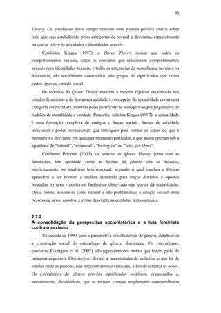 35
Theory. Os estudiosos deste campo mantêm uma postura política crítica sobre
tudo que seja estabelecido pelas categorias de normal e desviante, especialmente
no que se refere às atividades e identidades sexuais.
Conforme Klages (1997), o Queer Theory insiste que todos os
comportamentos sexuais, todos os conceitos que relacionam comportamentos
sexuais com identidades sexuais, e todas as categorias de sexualidade normais ou
desviantes, são socialmente construídos, são grupos de significados que criam
certos tipos de sentido social.
Os teóricos do Queer Theory mantêm a mesma rejeição encontrada nos
estudos feministas e da homossexualidade à concepção de sexualidade como uma
categoria essencialista, mantida pelas justificativas biológica ou por julgamento de
padrões de moralidade e verdade. Para eles, salienta Klages (1997), a sexualidade
é uma formação complexa de códigos e forças sociais, formas de atividade
individual e poder institucional, que interagem para formar as idéias do que é
normativo e desviante em qualquer momento particular, e que assim operam sob a
aparência de “natural”, “essencial”, “biológico” ou “feito por Deus”.
Conforme Petersen (2003), os teóricos do Queer Theory, junto com as
feministas, têm apontado como as teorias de gênero têm se baseado,
implicitamente, no dualismo heterossexual, segundo o qual machos e fêmeas
aprendem a ser homem e mulher atentando para traços distintos e opostos
baseados no sexo - conforme facilmente observado nas teorias da socialização.
Desta forma, assume-se como natural e não problemático a atração sexual entre
pessoas de sexos opostos, e como desviante as condutas homossexuais.
2.2.2
A consolidação da perspectiva sociohistórica e a luta feminista
contra o sexismo
Na década de 1990, com a perspectiva sociohistórica de gênero, detalhou-se
a construção social do estereótipo de gênero dominante. Os estereótipos,
conforme Rodrigues et al. (2002), são representações metais que fazem parte do
processo cognitivo. Eles surgem devido a necessidades de enfatizar o que há de
similar entre as pessoas, não necessariamente similares, a fim de orientar as ações.
Os estereótipos de gênero provêm significados coletivos, organizados e,
normalmente, dicotômicos, que se tornam crenças amplamente compartilhadas
PUC-Rio-CertificaçãoDigitalNº0510402/CA
 