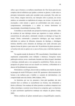36
sobre o que os homens e as mulheres naturalmente são. Eles fazem parte de uma
complexa rede de influências que ajudam a construir os gêneros, e estão entre os
principais instrumentos usados pela sociedade nesta construção. Eles estão nos
livros, filmes, imagens televisivas, nas interações entre as pessoas, nos avisos
médicos, no comentário ou implicâncias de amigos, nas revistas. As pessoas são
encorajadas a todo instante a agirem em conformidade com estas crenças e
comportamentos estereotipados e a adotar as normas dominantes de
masculinidade e feminilidade (Courtenay, 2000).
Consolidou-se nesta década uma perspectiva histórica que defendia a idéia
da existência de uma ideologia comum que organizava os traços, atributos e
características de cada gênero, salientando variações na ideologia ao longo dos
tempos. Porém, contrariando a perspectiva ideológica, que nega variações
individuais no endosso de diferentes elementos da ideologia, a abordagem
histórica identifica certos elementos da ideologia com sendo relevantes para
algumas formas de gênero e para outras não. Os problemas de gênero passaram a
se localizar não mais no gênero em si, mas na forma como o indivíduo legitimava
este.
Na segunda metade da década de 1990, masculinidade e feminilidade eram
amplamente compreendidas como múltiplas e dinâmicas. Emergiram muitas
publicações teóricas, novas e atualizadas, baseadas nas idéias de papel, identidade
e ideologia, atentando para a nova perspectiva sociohistórica. Porém, esta nova
perspectiva de gênero trouxe um novo desafio aos cientistas, a dificuldade de se
abarcar tal flexibilidade de comportamentos.
Historiadores e sociólogos, descrevendo as mudanças nas relações de gênero
na passagem do século XVIII para o século XX, apontaram o direcionamento dos
homens e das mulheres para o trabalho e o aumento do individualismo e da
competitividade entre eles (Smiler, 2004; Giddens, 1993).
As feministas, por sua vez, passaram a lutar pela igualdade, não mais
tentando fazer as mulheres se assemelharem aos homens, mas defendendo o
direito a diferença. Esta mudança de ênfase permitiu as mulheres romperem com
velhos estereótipos e construir novas formas de se comportar, agir e se relacionar,
as quais acarretaram significativas mudanças nas relações de gênero (Araújo,
2005).
Muitos estudiosos de gênero atentando para as desqualificações corporais,
PUC-Rio-CertificaçãoDigitalNº0510402/CA
 