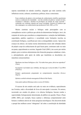 38
suposta neutralidade do método científico, alegando que todo cientista sofre
influências sociais, culturais, econômicas, políticas, éticas e emocionais.
Esses estudiosos de gênero e da sociologia do conhecimento científico questionam
assim as credenciais de imunidade – nos três sentidos da palavra: isenção de ônus,
resistência à infecção e desfrute de privilégios em função do cargo exercido –
conferidas aos cientistas naturais por nossa sociedade, extensiva às práticas que
eles empregam e ao conhecimento que produzem (Citeli, 2001, p.133).
Muitos cientistas sociais e biólogos estão preocupados com as
conseqüências sociais e políticas que advém do determinismo biológico, isto é, do
conjunto de teorias que concebem os comportamentos e variações das habilidades,
capacidades, padrões cognitivos e sexualidade como limitações inscritas na
constituição biológica, e justificam por estes as desigualdades sociais. Apesar dos
avanços da ciência e de muitas teorias deterministas terem sido refutadas dentro
do próprio corpo de conhecimento do qual fazem parte, continuam cada vez mais
em pauta, especialmente as sexistas. Segundo Citeli (2001), isto ocorre por mérito
próprio, pois os teóricos deterministas têm fornecido pesquisas cuidadosas e úteis,
e, principalmente, pelo apoio da mídia que transforma as descobertas em
manchetes sensacionalistas:
Machismo tem bases biológicas e diz: “Eu tenho bons genes, deixe-me reproduzir”
(Time);
Se pegarem você dando suas voltinhas, não diga que é coisa do diabo. É seu DNA
(Playboy);
Estupro: geneticamente programado no comportamento masculino (Science
Digest);
Química cerebral estimula monogamia (Folha de São Paulo);
Gene pode explicar diferenças entre os sexos (O Globo).
O sucesso de tais estudos está cada vez mais em evidência, especialmente
nas livrarias, onde a diversidade de livros de auto-ajuda é crescente. Os autores,
recorrendo aos estudos de gênero e às ciências biológicas, buscam exaltar a
superioridade, biologicamente determinada, do público em questão. Pease e Pease
(2000; 2003), por exemplo, busca explicar a diferença comportamental entre
homens e mulheres através de várias pesquisas neurológicas. Eles discorrem desde
o porquê das mulheres serem “rabugentas” até sobre a constituição da identidade
PUC-Rio-CertificaçãoDigitalNº0510402/CA
 