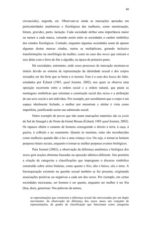 40
circuncisão), engorda, etc. Observam-se ainda as marcações apoiadas em
particularidades anatômicas e fisiológicas das mulheres, como menstruação,
hímen, gravidez, parto, lactação. Cada sociedade atribui uma importância maior
ou menor a cada marca, variando assim entre as sociedades o caráter simbólico
dos estados fisiológicos. Contudo, enquanto algumas sociedades usam de apenas
algumas destas marcas citadas, outras as multiplicam, gerando inclusive
transformações na morfologia da mulher, como no caso dos mossi que esticam o
seio delas com o ferro de fiar o algodão, na época do primeiro parto.
Há sociedades, entretanto, onde esses processos de marcação mostram-se
inúteis devido ao sistema de representação da identidade sexual e dos corpos
sexuados ser tão forte que se basta a si mesmo. Este é o caso dos hausa do Ader,
estudados por Échard (1985, apud Journet, 2002), nos quais se observa uma
oposição recorrente entre a ordem social e a ordem natural, que pauta as
montagens simbólicas que orientam a construção social dos sexos e a atribuição
de um sexo social a um indivíduo. Por exemplo, por acreditarem que o corpo é um
espaço idealmente fechado, a mulher por menstruar e aleitar é vista como
imperfeita, justificando assim sua submissão social.
Outro exemplo de povos que não usam marcações materiais são os joola
do Sul do Senegal e do Norte da Guiné Bissau (Échard, 1985 apud Journet, 2002).
Os rapazes obtém o estatuto de homens conseguindo o direito à terra, à caça, à
guerra, à colheita e ao casamento. Quanto às meninas, estas são reconhecidas
como mulheres quando dão a luz a uma criança viva. Ou seja, o tornar-se homem
perpassa rituais sociais, enquanto o tornar-se mulher perpassa eventos biológicos.
Para Journet (2002), a observação da diferença anatômica e biológica dos
sexos gera noções abstratas baseadas na oposição idêntico-diferente. Isto permitiu
a criação de categorias e classificações que impregnam o discurso simbólico
construído sobre séries binárias, como quente e frio; alto e baixo; céu e terra. A
hierarquização existente na questão sexual também se fez presente, originando
associações positivas ou negativas a cada um dos sexos. Por exemplo, em certas
sociedades mexicanas, ser homem é ser quente, enquanto ser mulher é ser fria
(boa, doce, generosa). Nas palavras da autora,
as representações que constroem a diferença sexual são atravessadas por um duplo
movimento: da observação da diferença dos sexos nasce um conjunto de
representações, de grades de classificação que funcionam como categorias
PUC-Rio-CertificaçãoDigitalNº0510402/CA
 