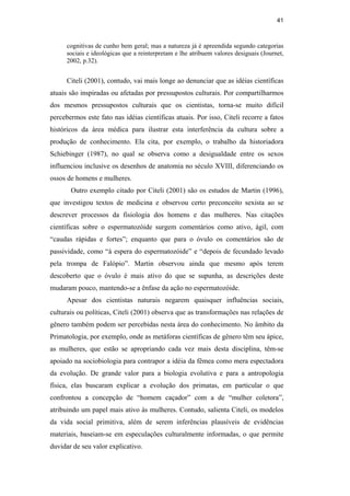 41
cognitivas de cunho bem geral; mas a natureza já é apreendida segundo categorias
sociais e ideológicas que a reinterpretam e lhe atribuem valores desiguais (Journet,
2002, p.32).
Citeli (2001), contudo, vai mais longe ao denunciar que as idéias científicas
atuais são inspiradas ou afetadas por pressupostos culturais. Por compartilharmos
dos mesmos pressupostos culturais que os cientistas, torna-se muito difícil
percebermos este fato nas idéias científicas atuais. Por isso, Citeli recorre a fatos
históricos da área médica para ilustrar esta interferência da cultura sobre a
produção de conhecimento. Ela cita, por exemplo, o trabalho da historiadora
Schiebinger (1987), no qual se observa como a desigualdade entre os sexos
influenciou inclusive os desenhos de anatomia no século XVIII, diferenciando os
ossos de homens e mulheres.
Outro exemplo citado por Citeli (2001) são os estudos de Martin (1996),
que investigou textos de medicina e observou certo preconceito sexista ao se
descrever processos da fisiologia dos homens e das mulheres. Nas citações
científicas sobre o espermatozóide surgem comentários como ativo, ágil, com
“caudas rápidas e fortes”; enquanto que para o óvulo os comentários são de
passividade, como “à espera do espermatozóide” e “depois de fecundado levado
pela trompa de Falópio”. Martin observou ainda que mesmo após terem
descoberto que o óvulo é mais ativo do que se supunha, as descrições deste
mudaram pouco, mantendo-se a ênfase da ação no espermatozóide.
Apesar dos cientistas naturais negarem quaisquer influências sociais,
culturais ou políticas, Citeli (2001) observa que as transformações nas relações de
gênero também podem ser percebidas nesta área do conhecimento. No âmbito da
Primatologia, por exemplo, onde as metáforas científicas de gênero têm seu ápice,
as mulheres, que estão se apropriando cada vez mais desta disciplina, têm-se
apoiado na sociobiologia para contrapor a idéia da fêmea como mera espectadora
da evolução. De grande valor para a biologia evolutiva e para a antropologia
física, elas buscaram explicar a evolução dos primatas, em particular o que
confrontou a concepção de “homem caçador” com a de “mulher coletora”,
atribuindo um papel mais ativo às mulheres. Contudo, salienta Citeli, os modelos
da vida social primitiva, além de serem inferências plausíveis de evidências
materiais, baseiam-se em especulações culturalmente informadas, o que permite
duvidar de seu valor explicativo.
PUC-Rio-CertificaçãoDigitalNº0510402/CA
 