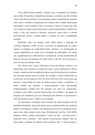 42
Citeli (2001) destaca também a relação tensa e conturbada dos cientistas
com a mídia. Ela salienta a imunidade que protege os cientistas, que não os obriga
a arcar com tudo que afirmam. Esta imunidade acentua a autoridade dos cientistas
sobre todos e contribui na manutenção das crenças sobre verdade, objetividade,
neutralidade e rigor científicos. Para os cientistas a mídia se tornará mais forte
com o passar do tempo, porém temem que o caráter sensacionalista e apelativo da
mídia, o fato dela promover interesses comerciais, possa atrair o controle
governamental, assuste a opinião pública e coloque em risco a credibilidade
científica.
Refletindo sobre esta situação, Citeli (2001) destaca a afirmação do
sociólogo Hilgartner (1990), de que o processo de popularização da ciência
repousa na produção do conhecimento pelos cientistas e na disseminação de
versões simplificadas, de acordo com as limitações de cada público. Ele afirma
que a popularização do conhecimento e a produção de versões simplificadas são
partes do processo de produção de conhecimento e não dois novos processos à
parte, ou seja, um sustenta o outro.
Nos últimos anos, muitos feministas na área da biologia evolutiva e da
antropologia física criaram um campo mais justo e menos androcêntrico. Muitos
estudos, visando inverter as metáforas de gênero que desvalorizavam as mulheres,
têm alcançado grande sucesso na mídia. Por exemplo, o artigo de Ehrenreich, na
revista Time em 8 de março de 1999, The Real Truth About The Female Body, que
afirmou a superioridade do corpo da mulher quanto à força, à resistência e à
libido. Estudos que explicam o homossexualismo como determinação
biológica/genética também têm tido projeção nos meios de comunicação.
Conforme Citeli (2001), ativistas homossexuais tem acolhido e divulgado tais
pesquisas por acreditarem que esta informação pode diminuir os preconceitos e
retirar dos homossexuais a “culpa” por sua conduta.
Os estereótipos constituídos sobre metáforas de ordem biológica não são
facilmente derrubados. Apesar das críticas que se acumulam diante das mudanças
políticas, tecnológicas e culturais, eles permanecem inscritos no imaginário social,
quase como mitos, durante muito tempo. Reconhecendo este fato, Citeli (2001)
propõem utilizar a cultura essencialista e volúvel de hoje – que hora exalta o
masculino, hora o feminino – para superar os preconceitos vigentes. Para ela,
basta mudar a tradução da natureza pelos cientistas, pois “a ciência projeta o
PUC-Rio-CertificaçãoDigitalNº0510402/CA
 