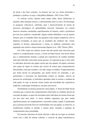 16
da moral e dos bons costumes. Ao homem, por sua vez, foram destinadas a
produção e a política, ou seja, a vida pública (Badinter, 1993; Costa, 1995).
As ciências sociais, durante muito tempo ainda, foram indiferentes às
questões sobre distinção sexual e o relacionamento entre os sexos. Na Psicologia,
as pesquisas voltavam-se, sobretudo, para o desenvolvimento de teorias de
processos psicológicos de aplicabilidade universal. Entretanto, era comum
observar amostras constituídas especificamente de homens, sendo a preferência
por este sexo explícita e inexplicada. Alguns estudos defendiam o uso de sujeitos
homens, pois os resultados deles nas pesquisas eram sempre compatíveis com as
hipóteses levantadas, ao passo que os resultados das mulheres não. Assim,
enquanto os homens representavam a norma, as mulheres constituíam uma
população sem critério e menos interessante (Spence et al., 1985; Thorne, 2001).
Em 1930, surgiu nas ciências sociais uma das teorias mais relevantes para
explicar os comportamentos sociais, a Teoria do Papel Social. Esta teoria afirma
que o comportamento humano é guiado por expectativas de conduta mantidas
tanto pelo indivíduo como pelas outras pessoas. As expectativas que se têm sobre
os indivíduos decorrem dos papéis sociais que eles adotam. Os papéis consistem
num grupo de regras ou normas que servem de roteiro para comportamentos
direcionados, como por exemplo, o ser mãe, amigo, ou médico. O papel determina
que metas devem ser perseguidas, que tarefas devem ser realizadas, e que
performance é necessária em determinado cenário ou situação. Através do
processo de socialização, os indivíduos aprendem sobre as normas e condutas de
cada papel, ou seja, as pessoas teriam noções pré-concebidas das expectativas
implícitas a cada papel, tornando-os, em parte, previsíveis.
Normalmente as pessoas gerenciam vários papéis. A Teoria do Papel Social
considera que a maioria dos comportamentos observados no cotidiano decorre da
execução de papéis, os quais são encenados pelos indivíduos da mesma forma que
um ator atua num palco. A teoria também argumenta que para mudar
significativamente um comportamento é necessário mudar o papel. Considerando
que as pessoas procuram ficar em conformidade com seus papéis, ao alterá-los, se
modificariam também as atitudes e crenças deste, tornando a mudança de
comportamento mais consolidada.
Por permitir relacionar de forma eficiente a idéia de um lugar na estrutura
social com a idéia de normas culturais, o conceito de papel transformou-se
PUC-Rio-CertificaçãoDigitalNº0510402/CA
 
