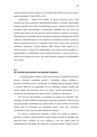 43
universo cultural, moral e político de seu tempo como natural e, por isso mesmo,
ajuda a legitimá-lo” (Citeli, 2001, p.143).
Atualmente, a maioria dos estudos de gênero baseia-se numa visão
construtivista. Eles contestam o determinismo biológico e afirmam a plasticidade
humana. Apoiados em estudos da antropologia social e cultural, da história e da
sociologia sobre masculinidade e feminilidade, defendem que não existe um
modelo único destas, mas sim que elas variam conforme os tempos e os lugares.
Ressaltam que as sociedades não se restringem a anatomia ou biologia para definir
e afirmar a identidade sexual. Com o objetivo de identificar, orientar e corrigir as
marcas da pertença sexual, as sociedades desenvolvem, entre outros, processos
simbólicos, educativos e físicos (Journet, 2002; Moreau, 2002; Spence et al.,
1985). O macho e a fêmea são compreendidos como aspectos da humanidade; e a
masculinidade e a feminilidade como conceitos relacionais e reativos, pois só se
define um em relação ao outro e, não sendo absolutos, reagem às transformações
um do outro.
2.3
As recentes discussões nos estudos de gênero
O conceito gênero é amplo e já foi muito teorizado e estudado sob diversos
prismas: interação; experiência pessoal e identidade; sistema simbólico e
discursivo; estrutura social e institucional. As múltiplas facetas de gênero tornam
o conceito difícil de ser apreendido em sua totalidade, contudo, estudos que
cruzem alguns dos possíveis níveis de análise trazem oportunidade de se
desenvolver novas perspectivas sobre o social, o cultural e a vida pessoal.
Por mais de duas décadas, os estudiosos de gênero têm utilizado como
estratégia de análise deliberar sobre apenas uma única perspectiva. Mesmo assim
trouxeram grandes contribuições ao conhecimento. As micro-análises serviram de
terreno fértil às feministas que defendiam gênero como uma construção
sociohistórica e não como uma determinação da natureza.
Os teóricos construtivistas tomaram a frente dos estudos de gênero e
passaram a estudar as diversas práticas sociais, muitas inscritas no cotidiano, que
passavam pelas variações de sexo biológico e por um amplo leque de
comportamentos individuais, até chegarem ao aparente mundo “natural” de dois
PUC-Rio-CertificaçãoDigitalNº0510402/CA
 