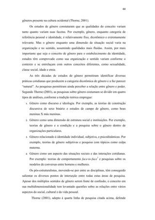 44
gêneros presente na cultura ocidental (Thorne, 2001).
Os estudos de gênero constataram que as qualidades do conceito variam
tanto quanto variam suas facetas. Por exemplo, gênero, enquanto categoria de
referência pessoal e identidade, é relativamente fixo, dicotômico e extremamente
relevante. Mas o gênero enquanto uma dimensão da situação social varia na
organização e no sentido, assumindo qualidades mais fluidas. Assim, por mais
importante que seja o conceito de gênero para o estabelecimento da identidade,
estudos têm comprovado como sua organização e sentido variam conforme o
contexto e se entrelaçam com outros conceitos diferentes, como sexualidade,
classe social, idade e etnia.
As três décadas de estudos de gênero permitiram identificar diversas
práticas cotidianas que produzem a categoria dicotômica de gênero e a faz parecer
“natural”. As pesquisas permitiram ainda perceber a relação entre gênero e poder.
Segundo Thorne (2001), as pesquisas sobre gênero costumam se dividir em quatro
tipos de análises, conforme a tradição teórica empregue:
1. Gênero como discurso e ideologia. Por exemplo, as teorias de construção
discursiva de sexo binário e estudos de campo de gênero, como boas
meninas X más meninas.
2. Gênero como uma dimensão de estrutura social e instituições. Por exemplo,
teorias de gênero e a condição e a pesquisa sobre o gênero dentro de
organizações particulares.
3. Gênero relacionado à identidade individual, subjetiva, e psicodinâmicas. Por
exemplo, teorias de gênero subjetivas e pesquisa com tópicos como culpa
materna.
4. Gênero como um aspecto das situações sociais e das interações cotidianas.
Por exemplo: teorias de comportamento face-to-face7
e pesquisas sobre os
modelos de conversas entre homens e mulheres.
Os pós-estruturalistas, movendo-se por entre as disciplinas, têm conseguido
salientar os diversos pontos de interseção entre todas estas áreas de pesquisa.
Apesar dos múltiplos sentidos de gênero serem fonte de confusão, o conceito em
sua multidimensionalidade tem levantado questões sobre as relações entre vários
aspectos do social, cultural e da vida pessoal.
Thorne (2001), adepto à quarta linha de pesquisa citada acima, defende
PUC-Rio-CertificaçãoDigitalNº0510402/CA
 