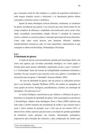 45
que a interação social da vida cotidiana é o cenário da experiência individual, é
onde surgem situações sociais e relacionais, e se reproduzem práticas diárias
conectadas a estruturas sociais e simbólicas.
Apesar de tantas abordagens teóricas diferentes, atualmente, os estudiosos
de gênero reconhecem que gênero é um conceito que toma forma dentro de um
campo complexo de diferença e iniqüidade, atravessado pela classe social, etnia,
idade, sexualidade, nacionalidade, religião. Devido à variedade de contextos
sociais e culturais os conceitos gênero e interação apresentam diversas dimensões.
Como cada saber social prioriza uma dimensão diferente, trabalhos
transdisciplinares mostram-se cada vez mais importantes, especialmente os que
conjugam os saberes da Sociologia, Antropologia e Psicologia.
2.3.1
A identidade de gênero
A noção de pessoa convencionalmente adotada pela Sociologia define esta
como uma agência que reivindica prioridade ontológica aos vários papéis e
funções pelos quais assume viabilidade e significados sociais; e que a “coerência”
e a “continuidade” desta são normas de inteligibilidade socialmente instituídas e
mantidas. Ou seja, assume-se que conceitos como sexo, gênero e sexualidade são
necessários para assegurar a “identidade” da pessoa (Butler, 2003).
No caso da identidade de gênero, não são poucas as explicações teóricas
para a sua formação. Segundo McManus (1999), elas podem ser agrupadas em
cinco grupos de teorias: biológicas; psicodinâmicas; externas; de construção de
identidade; e Enculturated-Lens8
.
As teorias biológicas caracterizam-se por enfatizar a influência de genes e
hormônios na formação da identidade de gênero. Sob esta perspectiva encontra-se
a Sociobiologia. Adeptos desta abordagem, Pease e Pease (2000) explicam que
todo corpo e cérebro humanos são inicialmente de mulher e que somente entre a
sexta e oitava semana de gestação, caso o feto seja de um menino (XY), se
desenvolvem células especiais que provocam a circulação de grandes quantidades
de hormônios muito presentes nos homens, denominados androgênios,
responsáveis pela formação dos testículos e pela configuração do cérebro para
7
Cara-a-cara (tradução nossa).
8
Lentes da enculturação (tradução nossa).
PUC-Rio-CertificaçãoDigitalNº0510402/CA
 