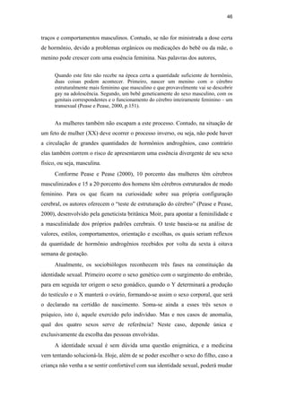 46
traços e comportamentos masculinos. Contudo, se não for ministrada a dose certa
de hormônio, devido a problemas orgânicos ou medicações do bebê ou da mãe, o
menino pode crescer com uma essência feminina. Nas palavras dos autores,
Quando este feto não recebe na época certa a quantidade suficiente de hormônio,
duas coisas podem acontecer. Primeiro, nascer um menino com o cérebro
estruturalmente mais feminino que masculino e que provavelmente vai se descobrir
gay na adolescência. Segundo, um bebê geneticamente do sexo masculino, com os
genitais correspondentes e o funcionamento do cérebro inteiramente feminino – um
transexual (Pease e Pease, 2000, p.151).
As mulheres também não escapam a este processo. Contudo, na situação de
um feto de mulher (XX) deve ocorrer o processo inverso, ou seja, não pode haver
a circulação de grandes quantidades de hormônios androgênios, caso contrário
elas também correm o risco de apresentarem uma essência divergente de seu sexo
físico, ou seja, masculina.
Conforme Pease e Pease (2000), 10 porcento das mulheres têm cérebros
masculinizados e 15 a 20 porcento dos homens têm cérebros estruturados de modo
feminino. Para os que ficam na curiosidade sobre sua própria configuração
cerebral, os autores oferecem o “teste de estruturação do cérebro” (Pease e Pease,
2000), desenvolvido pela geneticista britânica Moir, para apontar a feminilidade e
a masculinidade dos próprios padrões cerebrais. O teste baseia-se na análise de
valores, estilos, comportamentos, orientação e escolhas, os quais seriam reflexos
da quantidade de hormônio androgênios recebidos por volta da sexta à oitava
semana de gestação.
Atualmente, os sociobiólogos reconhecem três fases na constituição da
identidade sexual. Primeiro ocorre o sexo genético com o surgimento do embrião,
para em seguida ter origem o sexo gonádico, quando o Y determinará a produção
do testículo e o X manterá o ovário, formando-se assim o sexo corporal, que será
o declarado na certidão de nascimento. Soma-se ainda a esses três sexos o
psíquico, isto é, aquele exercido pelo indivíduo. Mas e nos casos de anomalia,
qual dos quatro sexos serve de referência? Neste caso, depende única e
exclusivamente da escolha das pessoas envolvidas.
A identidade sexual é sem dúvida uma questão enigmática, e a medicina
vem tentando solucioná-la. Hoje, além de se poder escolher o sexo do filho, caso a
criança não venha a se sentir confortável com sua identidade sexual, poderá mudar
PUC-Rio-CertificaçãoDigitalNº0510402/CA
 