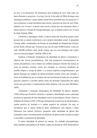 47
de sexo a seu bel-prazer. Os tratamentos para mudança de sexo estão cada vez
mais eficientes e acessíveis. A revista Veja de 16 de julho de 2004, divulgou uma
reportagem polêmica: a junta médica alemã havia permitido que um garoto de 13
anos começasse a tomar hormônios para iniciar o processo de troca de sexo. Hoje,
Johanna, aos 14 anos é a pessoa mais jovem a passar por um tratamento deste, e
espera ansiosa a cirurgia de transgenitalização, que só poderá realizar aos 18 anos
de idade (Schelp, 2004).
Conforme a reportagem citada, a ciência ainda não descobriu porque certas
pessoas não se sentem confortáveis com a própria identidade sexual. A psiquiatra
Carmita Abdo, coordenadora do Projeto de Sexualidade do Hospital das Clínicas
de São Paulo, afirmou que “Estima-se que um em cada 30.000 homens e uma em
cada 100.000 mulheres sinta, desde criança, que seu sexo biológico não condiz
com seu sexo psicológico” (Schelp, 2004, p.56).
Explicar a formação intrapsíquica da identidade de gênero é justamente o
objetivo das teorias psicodinâmicas. Sob esta perspectiva encontrariam-se as
teorias psicanalíticas, com a ênfase nos conflitos psíquicos internos da criança ao
invés de pressões externas, como, por exemplo, os conceitos freudianos de
conflito edípico e inveja do pênis; e as teorias cognitivo-comportamentais, que
dariam destaque aos estágios do desenvolvimento mental, como, por exemplo, a
teoria de Kohlberg de que as crianças são inevitavelmente levadas por seu próprio
processo cognitivo a escolher gênero como um princípio organizador das regras
sociais que governam o comportamento deles próprios e de seus pais (McManus,
1999).
Analisando a formação intrapsíquica da identidade de gênero, Badinter
(1993) afirma que Freud foi o primeiro a apontar a identificação como o principal
processo na aquisição de uma identidade (social ou psicológica). Porém, foram os
trabalhos de Erikson (1950; 1959) que distinguiram no processo de identificação o
caráter positivo de inclusão e o caráter negativo de exclusão. Ou seja, se
reconheceu que o sujeito define-se pelas semelhanças com alguém e pelas
diferenças com outrem. Inclusive, pesquisas sobre identidade de gênero têm
constatado como o reconhecimento do dualismo de gênero pelas crianças as ajuda
a consolidar o sentimento de identidade.
O termo identidade de gênero, no entanto, foi cunhado, principalmente,
pelos trabalhos psicanalíticos de Stoller, a partir da década de 1960. Dedicando-se
PUC-Rio-CertificaçãoDigitalNº0510402/CA
 