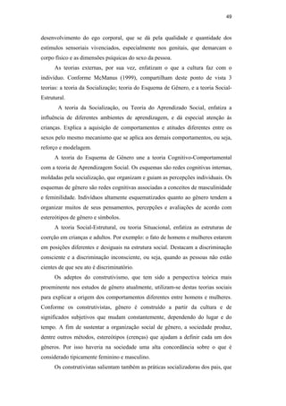 49
desenvolvimento do ego corporal, que se dá pela qualidade e quantidade dos
estímulos sensoriais vivenciados, especialmente nos genitais, que demarcam o
corpo físico e as dimensões psíquicas do sexo da pessoa.
As teorias externas, por sua vez, enfatizam o que a cultura faz com o
indivíduo. Conforme McManus (1999), compartilham deste ponto de vista 3
teorias: a teoria da Socialização; teoria do Esquema de Gênero, e a teoria Social-
Estrutural.
A teoria da Socialização, ou Teoria do Aprendizado Social, enfatiza a
influência de diferentes ambientes de aprendizagem, e dá especial atenção às
crianças. Explica a aquisição de comportamentos e atitudes diferentes entre os
sexos pelo mesmo mecanismo que se aplica aos demais comportamentos, ou seja,
reforço e modelagem.
A teoria do Esquema de Gênero une a teoria Cognitivo-Comportamental
com a teoria de Aprendizagem Social. Os esquemas são redes cognitivas internas,
moldadas pela socialização, que organizam e guiam as percepções individuais. Os
esquemas de gênero são redes cognitivas associadas a conceitos de masculinidade
e feminilidade. Indivíduos altamente esquematizados quanto ao gênero tendem a
organizar muitos de seus pensamentos, percepções e avaliações de acordo com
estereótipos de gênero e símbolos.
A teoria Social-Estrutural, ou teoria Situacional, enfatiza as estruturas de
coerção em crianças e adultos. Por exemplo: o fato de homens e mulheres estarem
em posições diferentes e desiguais na estrutura social. Destacam a discriminação
consciente e a discriminação inconsciente, ou seja, quando as pessoas não estão
cientes de que seu ato é discriminatório.
Os adeptos do construtivismo, que tem sido a perspectiva teórica mais
proeminente nos estudos de gênero atualmente, utilizam-se destas teorias sociais
para explicar a origem dos comportamentos diferentes entre homens e mulheres.
Conforme os construtivistas, gênero é construído a partir da cultura e de
significados subjetivos que mudam constantemente, dependendo do lugar e do
tempo. A fim de sustentar a organização social de gênero, a sociedade produz,
dentre outros métodos, estereótipos (crenças) que ajudam a definir cada um dos
gêneros. Por isso haveria na sociedade uma alta concordância sobre o que é
considerado tipicamente feminino e masculino.
Os construtivistas salientam também as práticas socializadoras dos pais, que
PUC-Rio-CertificaçãoDigitalNº0510402/CA
 