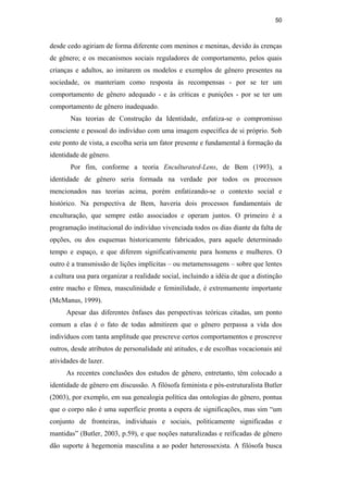 50
desde cedo agiriam de forma diferente com meninos e meninas, devido às crenças
de gênero; e os mecanismos sociais reguladores de comportamento, pelos quais
crianças e adultos, ao imitarem os modelos e exemplos de gênero presentes na
sociedade, os manteriam como resposta às recompensas - por se ter um
comportamento de gênero adequado - e às críticas e punições - por se ter um
comportamento de gênero inadequado.
Nas teorias de Construção da Identidade, enfatiza-se o compromisso
consciente e pessoal do indivíduo com uma imagem específica de si próprio. Sob
este ponto de vista, a escolha seria um fator presente e fundamental à formação da
identidade de gênero.
Por fim, conforme a teoria Enculturated-Lens, de Bem (1993), a
identidade de gênero seria formada na verdade por todos os processos
mencionados nas teorias acima, porém enfatizando-se o contexto social e
histórico. Na perspectiva de Bem, haveria dois processos fundamentais de
enculturação, que sempre estão associados e operam juntos. O primeiro é a
programação institucional do indivíduo vivenciada todos os dias diante da falta de
opções, ou dos esquemas historicamente fabricados, para aquele determinado
tempo e espaço, e que diferem significativamente para homens e mulheres. O
outro é a transmissão de lições implícitas – ou metamenssagens – sobre que lentes
a cultura usa para organizar a realidade social, incluindo a idéia de que a distinção
entre macho e fêmea, masculinidade e feminilidade, é extremamente importante
(McManus, 1999).
Apesar das diferentes ênfases das perspectivas teóricas citadas, um ponto
comum a elas é o fato de todas admitirem que o gênero perpassa a vida dos
indivíduos com tanta amplitude que prescreve certos comportamentos e proscreve
outros, desde atributos de personalidade até atitudes, e de escolhas vocacionais até
atividades de lazer.
As recentes conclusões dos estudos de gênero, entretanto, têm colocado a
identidade de gênero em discussão. A filósofa feminista e pós-estruturalista Butler
(2003), por exemplo, em sua genealogia política das ontologias do gênero, pontua
que o corpo não é uma superfície pronta a espera de significações, mas sim “um
conjunto de fronteiras, individuais e sociais, politicamente significadas e
mantidas” (Butler, 2003, p.59), e que noções naturalizadas e reificadas de gênero
dão suporte à hegemonia masculina a ao poder heterossexista. A filósofa busca
PUC-Rio-CertificaçãoDigitalNº0510402/CA
 
