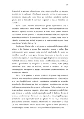 51
desconstruir a aparência substantiva do gênero desmembrando-a em seus atos
constitutivos, e explicando e localizando esses atos no interior das estruturas
compulsórias criadas pelas várias forças que sustentam a aparência social de
gênero, com a finalidade de subverter e apontar as ilusões fundadoras da
identidade.
Butler (2003) pretende desnaturalizar gênero argumentando que a
concepção heterossexual binária homem / mulher é uma ficção reguladora que,
através da repetição estilizada do discurso e de outras ações, ganha o status de
real. Em suas palavras, gênero é “a estilização repetida do corpo, um conjunto de
atos repetidos no interior de uma estrutura reguladora altamente rígida, a qual se
cristaliza no tempo para produzir a aparência de uma substância de uma classe
natural de ser” (Butler, 2003, p.59).
Conforme a filósofa, todos os saberes que se pautam na biologia para definir
gênero o têm limitado a apenas duas categorias: homem e mulher. Este
posicionamento ignora qualquer outra possível manifestação de gênero ou
identidade sexual e reduz gays, lésbicas, transexuais e travestis a uma
malformação orgânica. A necessidade da concepção de gênero ser constantemente
reafirmada através de práticas diversas indica a instabilidade deste postulado, e
aponta a possibilidade de transgressão e mudança. Contudo, Butler (2003),
influenciada pelas obras de Foucault, enfatiza a existência de forças
constrangedoras em regimes de poder e conhecimento que teriam interesse em
sustentar essa realidade.
Butler (2003) questiona as próprias identidades de gênero. Ela pontua que a
distinção entre sexo e gênero representa o dilema entre natureza e cultura, onde o
sexo é um fato biológico e o gênero é culturalmente construído. Os sexos são,
segundo ela, determinados por fatos morfológicos e constituem uma estrutura
binária que aparentemente não parece ser problemática. Porém, o discurso de que
o sexo está para a natureza enquanto o gênero para a cultura é, segundo Butler,
uma forma de se sustentar a atual organização sexual. O dualismo do sexo é
colocado num domínio pré-discursivo, como algo inato, a fim de impedir qualquer
contestação a esta organização sexual, e o gênero, por sua vez, é apresentado
pelos cientistas como uma construção cultural sobre este terreno neutro (o sexo).
Os fatos ostensivamente naturais do sexo são, segundo a autora, produzidos e
sustentados pelo discurso científico a serviço de interesses políticos e sociais.
PUC-Rio-CertificaçãoDigitalNº0510402/CA
 