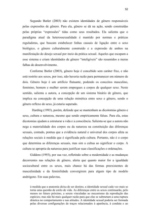 52
Segundo Butler (2003) não existem identidades de gênero responsáveis
pelas expressões de gênero. Para ela, gênero se dá na ação, sendo construídas
pelas próprias “expressões” tidas como seus resultados. Ela salienta que o
paradigma atual da heterossexualidade é mantido por normas e práticas
reguladoras, que buscam estabelecer linhas causais de ligação entre o sexo
biológico, o gênero culturalmente construído e a expressão de ambos na
manifestação do desejo sexual por meio da prática sexual. Aqueles que escapam a
esse sistema e criam identidades de gênero “inteligíveis” são resumidos a meras
falhas do desenvolvimento.
Conforme Butler (2003), gênero hoje é concebido sem caráter fixo, e não
está restrito aos sexos, por isso, não haveria razão para permanecer em número de
dois. Gênero hoje é um artifício flutuante, podendo os conceitos masculino,
feminino, homem e mulher serem empregues a corpos de qualquer sexo. Neste
sentido, salienta a autora, a concepção de um sistema binário de gênero, que
implica na concepção de uma relação mimética entre sexo e gênero, sendo o
gênero reflexo do sexo, já estaria superado.
Harding (1993), porém, defende que se mantenham as dicotomias gênero e
sexo, cultura e natureza, mesmo que sendo empiricamente falsas. Para ela, estas
dicotomias ajudam a estruturar a vida e a consciência. Salienta-se que a autora não
nega a materialidade dos corpos ou da natureza na constituição das diferenças
sexuais, contudo, pontua que a evidência natural e universal dos corpos afeta as
relações sociais à medida que é significada pela cultura. Portanto, não é o corpo
que determina as diferenças sexuais, mas sim a cultua ao significar o corpo. A
cultura se apropria da natureza para justificar suas classificações e ordenações.
Giddens (1993), por sua vez, refletindo sobre a modernidade e as mudanças
decorrentes nas relações de gênero, alerta que quanto maior for a igualdade
sociocultural entre os sexos, mais chance há das formas preexistentes de
masculinidade e da feminilidade convergirem para algum tipo de modelo
andrógeno. Em suas palavras,
à medida que a anatomia deixa de ser destino, a identidade sexual cada vez mais se
torna uma questão de estilo de vida. As diferenças entre os sexos continuarão, pelo
menos no futuro próximo, a serem vinculadas ao mecanismo da reprodução das
espécies; mas não há mais qualquer razão para que elas se submetam a uma ruptura
drástica no comportamento e nas atitudes. A identidade sexual poderia ser formada
pelas diversas configurações de traços relacionados à aparência, à conduta e ao
PUC-Rio-CertificaçãoDigitalNº0510402/CA
 