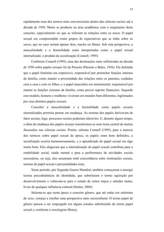 17
rapidamente num dos termos mais convencionais dentro das ciências sociais até a
década de 1950. Muito se produziu na área acadêmica com o surgimento deste
conceito, especialmente no que se referiam às relações entre os sexos. O papel
sexual era compreendido como grupos de expectativas que se tinha sobre os
sexos, que no caso seriam apenas dois, macho ou fêmea. Sob esta perspectiva, a
masculinidade e a feminilidade eram interpretadas como o papel sexual
internalizado, o produto da socialização (Connell, 1995).
Conforme Connell (1995), uma das declarações mais sofisticadas na década
de 1950 sobre papéis sexuais foi de Parsons (Parsons e Bales, 1956). Ele defendia
que o papel feminino era expressivo, responsável por preencher funções internas
da família, como manter a proximidade das relações entre os parentes, cuidados
com a casa e com os filhos, e o papel masculino era instrumental, responsável por
manter as funções externas da família, como prover suporte financeiro. Segundo
este modelo, homens e mulheres viveriam em mundos bem diferentes, legitimados
por seus distintos papéis sexuais.
Conceber a masculinidade e a feminilidade como papéis sexuais
internalizados permitia pensar em mudança. As normas dos papéis derivavam de
fatos sociais, logo, processos sociais poderiam alterá-los. E, durante algum tempo,
a idéia de mudança dos papéis sexuais transformou-se num tema central de muitas
discussões nas ciências sociais. Porém, salienta Connell (1995), para a maioria
dos teóricos sobre papel sexual da época, os papéis eram bem definidos, a
socialização ocorria harmoniosamente, e o aprendizado do papel sexual era algo
muito bom. Eles alegavam que a internalização do papel sexual contribuía para a
estabilidade social, saúde mental e para a performance de atividades sociais
necessárias, ou seja, eles assumiam total concordância entre instituições sociais,
normas de papel sexual e personalidades reais.
Neste período, pós Segunda Guerra Mundial, também começaram a emergir
teorias psicodinâmicas de identidade, que substituíam o termo aquisição por
desenvolvimento e voltavam-se para o estudo de certos traços e atitudes inatas,
livres de qualquer influência cultural (Smiler, 2004).
Salienta-se que nesta época o conceito gênero, que até então era sinônimo
de sexo, começa a receber uma perspectiva mais sociocultural. O termo papel de
gênero passou a ser empregado em alguns estudos substituindo do termo papel
sexual e, conforme o sexologista Money:
PUC-Rio-CertificaçãoDigitalNº0510402/CA
 