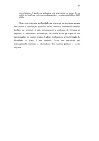 53
comportamento. A questão da androginia seria estabelecida em termos do que
poderia ser justificado como uma conduta desejável – e nada mais (Giddens, 1993,
p.217).
Observa-se assim, que as identidades de gênero, ao mesmo tempo em que
são valiosas às organizações pessoais e sociais, definindo e orientando condutas,
também são responsáveis pelo aprisionamento e contenção da liberdade de
expressão, e, conseqüente, discriminação das formas de ser que fogem as suas
determinações. Os recentes estudos de gênero sinalizam que a transformação das
identidades de gênero é uma tendência. Porém, este movimento está
intrinsecamente vinculado à reformulação dos modelos políticos e sociais
vigentes.
PUC-Rio-CertificaçãoDigitalNº0510402/CA
 