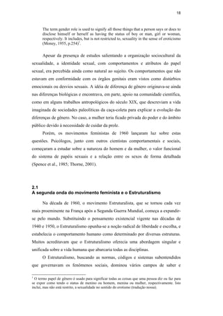 18
The term gender role is used to signify all those things that a person says or does to
disclose himself or herself as having the status of boy or man, girl or woman,
respectively. It includes, but is not restricted to, sexuality in the sense of eroticismo
(Money, 1955, p.254)1
.
Apesar da presença de estudos salientando a organização sociocultural da
sexualidade, a identidade sexual, com comportamentos e atributos do papel
sexual, era percebida ainda como natural ao sujeito. Os comportamentos que não
estavam em conformidade com os órgãos genitais eram vistos como distúrbios
emocionais ou desvios sexuais. A idéia de diferença de gênero originava-se ainda
nas diferenças biológicas e encontrava, em parte, apoio na comunidade científica,
como em alguns trabalhos antropológicos do século XIX, que descreviam a vida
imaginada de sociedades paleolíticas da caça-coleta para explicar a evolução das
diferenças de gênero. No caso, a mulher teria ficado privada do poder e do âmbito
público devido à necessidade de cuidar da prole.
Porém, os movimentos feministas de 1960 lançaram luz sobre estas
questões. Psicólogos, junto com outros cientistas comportamentais e sociais,
começaram a estudar sobre a natureza do homem e da mulher, o valor funcional
do sistema de papéis sexuais e a relação entre os sexos de forma detalhada
(Spence et al., 1985; Thorne, 2001).
2.1
A segunda onda do movimento feminista e o Estruturalismo
Na década de 1960, o movimento Estruturalista, que se tornou cada vez
mais proeminente na França após a Segunda Guerra Mundial, começa a expandir-
se pelo mundo. Substituindo o pensamento existencial vigente nas décadas de
1940 e 1950, o Estruturalismo opunha-se a noção radical de liberdade e escolha, e
estabelecia o comportamento humano como determinado por diversas estruturas.
Muitos acreditavam que o Estruturalismo oferecia uma abordagem singular e
unificada sobre a vida humana que abarcaria todas as disciplinas.
O Estruturalismo, buscando as normas, códigos e sistemas subentendidos
que governavam os fenômenos sociais, dominou vários campos de saber e
1
O termo papel de gênero é usado para significar todas as coisas que uma pessoa diz ou faz para
se expor como tendo o status de menino ou homem, menina ou mulher, respectivamente. Isto
inclui, mas não está restrito, a sexualidade no sentido do erotismo (tradução nossa).
PUC-Rio-CertificaçãoDigitalNº0510402/CA
 