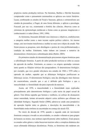 19
propiciou muitas produções teóricas. Na literatura, Barthes e Derrida buscaram
compreender como o pensamento estruturalista se aplicava aos textos literários.
Lacan, combinando os estudos de Freud e Saussure, aplicou o estruturalismo aos
estudos da psicanálise, e Piaget, de uma forma diferente, o aplicou a psicologia.
Foucault, por sua vez, examinando a história das ciências, observou como as
estruturas da epistemologia moldavam a forma como as pessoas imaginavam o
conhecimento e o saber (Dosse, 1991, 1994).
As feministas, buscando defender seus interesses e objetivos, estabeleceram
a categoria mulher como o mais recente sujeito político coletivo. Ao mesmo
tempo, este movimento transformou a mulher no mais novo objeto de estudo. Não
foram poucas as pesquisas, nem abordagens e pontos de vista problematizando a
condição da mulher. Entretanto, todas tinham em comum a tentativa de
desnaturalizar e historicizar a subordinação delas (Butler, 2003).
Os primeiros estudos de desnaturalização procuraram origens históricas para
a subordinação feminina. A partir do saber produzido teorizou-se sobre as causas
da opressão da mulher. Entretanto, as causas e as origens apontadas variaram
tanto quanto as filiações teóricas dos pesquisadores. O determinismo biológico,
por exemplo, que teve grande relevância nos estudos de 1960 e 1970 sobre a
opressão da mulher, supunha que as diferenças biológicas justificavam as
diferenças sociais. O determinismo biológico, uma das abordagens mais famosas
do essencialismo, concebe que o ser é definido pelo biológico e que a
masculinidade e a feminilidade são pura expressão da natureza.
Assim, até 1970, a masculinidade e a feminilidade eram explicadas
principalmente pelo determinismo biológico e pela teoria do papel sexual de
gênero. Esta última supunha que homens e mulheres, no esforço de alcançarem
maior maturidade, tentam ativamente adquirir certos atributos que afirmam sua
identidade biológica. Segundo Smiler (2004), adotava-se ainda uma perspectiva
de oposição bipolar entre os gêneros, e descrições da masculinidade e da
feminilidade ainda similares às encontradas no começo do século XX.
No início da década de 1970, quando a segunda onda do movimento
feminista começou a invadir as universidades, os estudos voltaram-se para grupos
de homens ou mistos, mas nenhum especificamente sobre mulheres. Eram poucos
os estudos sobre gênero e todos buscavam teorizar sobre a complexa dinâmica dos
sexos afirmando diferenças dicotômicas. Porém, as feministas não tardaram em
PUC-Rio-CertificaçãoDigitalNº0510402/CA
 
