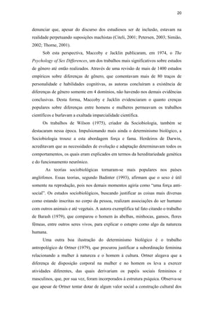 20
denunciar que, apesar do discurso dos estudiosos ser de inclusão, estavam na
realidade perpetuando suposições machistas (Citeli, 2001; Petersen, 2003; Simião,
2002; Thorne, 2001).
Sob esta perspectiva, Maccoby e Jacklin publicaram, em 1974, o The
Psychology of Sex Differences, um dos trabalhos mais significativos sobre estudos
de gênero até então realizados. Através de uma revisão de mais de 1400 estudos
empíricos sobre diferenças de gênero, que comentavam mais de 80 traços de
personalidade e habilidades cognitivas, as autoras concluíram a existência de
diferenças de gênero somente em 4 domínios, não havendo nos demais evidências
conclusivas. Desta forma, Maccoby e Jacklin evidenciaram o quanto crenças
populares sobre diferenças entre homens e mulheres permeavam os trabalhos
científicos e burlavam a exaltada imparcialidade científica.
Os trabalhos de Wilson (1975), criador da Sociobiologia, também se
destacaram nessa época. Impulsionando mais ainda o determinismo biológico, a
Sociobiologia trouxe a esta abordagem força e fama. Herdeiros de Darwin,
acreditavam que as necessidades de evolução e adaptação determinavam todos os
comportamentos, os quais eram explicados em termos da hereditariedade genética
e do funcionamento neurônico.
As teorias sociobiológicas tornaram-se mais populares nos países
anglófonos. Essas teorias, segundo Badinter (1993), afirmam que o sexo é útil
somente na reprodução, pois nos demais momentos agiria como “uma força anti-
social”. Os estudos sociobiológicos, buscando justificar as coisas mais diversas
como estando inscritas no corpo da pessoa, realizam associações do ser humano
com outros animais e até vegetais. A autora exemplifica tal fato citando o trabalho
de Barash (1979), que comparou o homem às abelhas, minhocas, gansos, flores
fêmeas, entre outros seres vivos, para explicar o estupro como algo da natureza
humana.
Uma outra boa ilustração do determinismo biológico é o trabalho
antropológico de Ortner (1979), que procurou justificar a subordinação feminina
relacionando a mulher à natureza e o homem à cultura. Ortner alegava que a
diferença de disposição corporal na mulher e no homem os leva a exercer
atividades diferentes, das quais derivariam os papéis sociais femininos e
masculinos, que, por sua vez, foram incorporados à estrutura psíquica. Observa-se
que apesar de Ortner tentar dotar de algum valor social a construção cultural dos
PUC-Rio-CertificaçãoDigitalNº0510402/CA
 