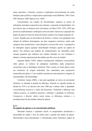 21
status masculino e feminino, recorreu a explicações universalizantes de cunho
biológico para justificar a origem desta organização social (Badinter, 1993; Citeli,
2001; Ramirez, 2002; Spence et al., 1985).
Concomitantes aos estudos da Sociobiologia, surgiram as teorias de
androginia, principais responsáveis por eliminar a suposição de bipolaridade. Um
dos teóricos que se destacou neste movimento, foi Bem (1974, 1979, 1997) que
promoveu explicitamente a androginia como um ideal e descreveu a aquisição dos
papéis de gênero na base do desenvolvimento cognitivo de crianças pequenas (0 –
6 anos). Supunha que em decorrência da história, a cultura viria agrupando uma
coleção de atributos heterogêneos em duas categorias exclusivas, sendo cada
categoria mais característica e mais desejável a um dos dois sexos. A perspectiva
da androginia negava qualquer determinação biológica quanto aos papéis de
gênero. Ela afirmava que padrões de comportamento são aprendidos pelas
crianças pequenas que ordenam seus mundos baseados no sexo biológico e
adotam o sistema organizacional dos adultos que lhes serve de modelo.
Segundo Bohan (1993), embora considerassem influências socioculturais
sobre gênero, os teóricos da androginia mantinham ainda perspectivas
consistentes com as abordagens anteriores. Para a autora, ao situar gênero como
um constructo de origem individual, eles mantinham uma perspectiva
essencialista de gênero. E eles também sustentavam uma perspectiva singular de
masculinidade e de feminilidade.
Conforme Araújo (2005), a luta pela igualdade, no início do movimento
feminista, se sobrepôs à questão da diferença. Somente na segunda metade da
década de 1970 e no decorrer dos anos 1980 que o debate sobre a igualdade-
versus-diferença tornou-se o centro das discussões. Atribuindo à diferença uma
valência positiva, as mulheres passaram a defender a igualdade na diferença.
Começou-se a discutir, dentre outros temas, as diferenças culturais e o
reconhecimento da diversidade cultural de gênero.
2.1.1
Os papéis de gênero e os movimentos políticos
Buscando alcançar o propósito inicial, os pesquisadores perceberam a
necessidade de mudar o foco de análise para a questão dos papéis de gênero.
Determinados sócio-culturalmente e internalizados pelos indivíduos, papéis de
PUC-Rio-CertificaçãoDigitalNº0510402/CA
 