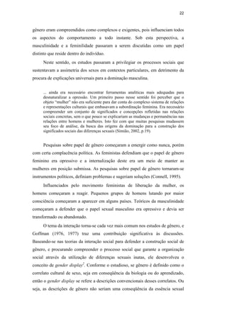 22
gênero eram compreendidos como complexos e exigentes, pois influenciam todos
os aspectos do comportamento a todo instante. Sob esta perspectiva, a
masculinidade e a feminilidade passaram a serem discutidas como um papel
distinto que reside dentro do indivíduo.
Neste sentido, os estudos passaram a privilegiar os processos sociais que
sustentavam a assimetria dos sexos em contextos particulares, em detrimento da
procura de explicações universais para a dominação masculina.
... ainda era necessário encontrar ferramentas analíticas mais adequadas para
desnaturalizar a opressão. Um primeiro passo nesse sentido foi perceber que o
objeto “mulher” não era suficiente para dar conta do complexo sistema de relações
e representações culturais que embasavam a subordinação feminina. Era necessário
compreender um conjunto de significados e concepções refletidas nas relações
sociais concretas, sem o que pouco se explicariam as mudanças e permanências nas
relações entre homens e mulheres. Isto fez com que muitas pesquisas mudassem
seu foco de análise, da busca das origens da dominação para a construção dos
significados sociais das diferenças sexuais (Simião, 2002, p.19).
Pesquisas sobre papel de gênero começaram a emergir como nunca, porém
com certa complacência política. As feministas defendiam que o papel de gênero
feminino era opressivo e a internalização deste era um meio de manter as
mulheres em posição submissa. As pesquisas sobre papel de gênero tornaram-se
instrumentos políticos, definiam problemas e sugeriam soluções (Connell, 1995).
Influenciados pelo movimento feministas de liberação da mulher, os
homens começaram a reagir. Pequenos grupos de homens lutando por maior
consciência começaram a aparecer em alguns países. Teóricos da masculinidade
começaram a defender que o papel sexual masculino era opressivo e devia ser
transformado ou abandonado.
O tema da interação torna-se cada vez mais comum nos estudos de gênero, e
Goffman (1976, 1977) traz uma contribuição significativa às discussões.
Baseando-se nas teorias da interação social para defender a construção social de
gênero, e procurando compreender o processo social que garante a organização
social através da utilização de diferenças sexuais inatas, ele desenvolveu o
conceito de gender display2
. Conforme o estudioso, se gênero é definido como o
correlato cultural de sexo, seja em conseqüência da biologia ou do aprendizado,
então o gender display se refere a descrições convencionais desses correlatos. Ou
seja, as descrições de gênero não seriam uma conseqüência da essência sexual
PUC-Rio-CertificaçãoDigitalNº0510402/CA
 