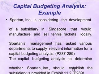 11
Capital Budgeting Analysis:
Example
• Spartan, Inc., is considering the development
of a subsidiary in Singapore that would
manufacture and sell tennis rackets locally.
Spartan’s management has asked various
departments to supply relevant information for a
capital budgeting analysis. (P287-289)
The capital budgeting analysis to determine
whether Spartan, Inc., should establish the
 