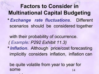 14
Factors to Consider in
Multinational Capital Budgeting
* Exchange rate fluctuations. Different
scenarios should be considered together
with their probability of occurrence.
( Example: P292 Exhibit 11.3)
* Inflation. Although price/cost forecasting
implicitly considers inflation, inflation can
be quite volatile from year to year for
some
 