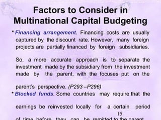 15
Factors to Consider in
Multinational Capital Budgeting
* Financing arrangement. Financing costs are usually
captured by the discount rate. However, many foreign
projects are partially financed by foreign subsidiaries.
So, a more accurate approach is to separate the
investment made by the subsidiary from the investment
made by the parent, with the focuses put on the
parent’s perspective. (P293 –P296)
* Blocked funds. Some countries may require that the
earnings be reinvested locally for a certain period
 