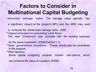 16
Factors to Consider in
Multinational Capital Budgeting
* Uncertain salvage value. The salvage value typically has
a significant impact on the project’s NPV, and the MNC may want
to compute the break-even salvage value. (298)
* Impact of project on prevailing cash flows.
The new investment may compete with the existing business
for the same customers. (P299 Exhibit11.7)
* Host government incentives. These should also be considered
in the analysis.
* Real Options
Some capital budgeting projects contain real options, which
can enhance the value of a project. (P299)
 