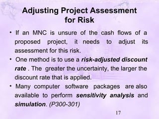 17
Adjusting Project Assessment
for Risk
• If an MNC is unsure of the cash flows of a
proposed project, it needs to adjust its
assessment for this risk.
• One method is to use a risk-adjusted discount
rate . The greater the uncertainty, the larger the
discount rate that is applied.
• Many computer software packages are also
available to perform sensitivity analysis and
simulation. (P300-301)
 