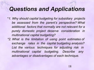 18
Questions and Applications
*1. Why should capital budgeting for subsidiary projects
be assessed from the parent’s perspective? What
additional factors that normally are not relevant for a
purely domestic project deserve consideration in
multinational capital budgeting?
*2. What is the limitation of using point estimates of
exchange rates in the capital budgeting analysis?
List the various techniques for adjusting risk in
multinational capital budgeting. Describe any
advantages or disadvantages of each technique.
 