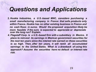 19
Questions and Applications
3. Huskie Industries, a U.S.-based MNC, considers purchasing a
small manufacturing company in France that sells products only
within France. Huskie has no other existing business in France and
no cash flows in euros. Would the proposed acquisition likely be
more feasible if the euro is expected to appreciate or depreciate
over the long run? Explain.
4. Flagstaff Corp. is a U.S.-based firm with a subsidiary in Mexico. It
plans to reinvest its earnings in Mexican government securities for
the next ten years since the interest rate earned on these securities
is so high. Then, after ten years, it will remit all accumulated
earnings to the United States. What is a drawback of using this
approach? Assume the securities have no default or interest rate
risk.
 
