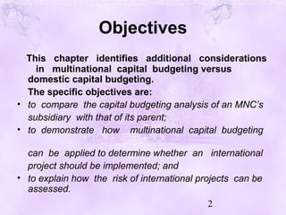 2
Objectives
This chapter identifies additional considerations
in multinational capital budgeting versus
domestic capital budgeting.
The specific objectives are:
• to compare the capital budgeting analysis of an MNC’s
subsidiary with that of its parent;
• to demonstrate how multinational capital budgeting
can be applied to determine whether an international
project should be implemented; and
• to explain how the risk of international projects can be
assessed.
 