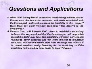 20
Questions and Applications
5. When Walt Disney World considered establishing a theme park in
France, were the forecasted revenues and costs associated with
the French park sufficient to assess the feasibility of this project?
Were there any other “relevant cash flows” that deserve to be
considered?
6. Ventura Corp., a U.S.-based MNC, plans to establish a subsidiary
in Japan. It is very confident that the Japanese yen will appreciate
against the dollar over time. The subsidiary will retain only enough
revenue to cover expenses and will remit the rest to the parent
each year. Will Ventura benefit more from exchange rate effects if
its parent provides equity financing for the subsidiary or if the
subsidiary is financed by local banks in Japan? Explain.
 