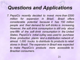 21
Questions and Applications
7. PepsiCo recently decided to invest more than $300
million for expansion in Brazil. Brazil offers
considerable potential because it has 150 million
people and their demand for soft drinks is increasing.
However, the soft drink consumption is still only about
one-fifth of the soft drink consumption in the United
States. PepsiCo’s initial outlay was used to purchase
three production plants and a distribution network of
almost 1,000 trucks to distribute its products to retail
stores in Brazil. The expansion in Brazil was expected
to make PepsiCo’s products more accessible to
Brazilian consumers.
 