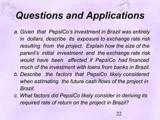 22
Questions and Applications
a. Given that PepsiCo’s investment in Brazil was entirely
in dollars, describe its exposure to exchange rate risk
resulting from the project. Explain how the size of the
parent’s initial investment and the exchange rate risk
would have been affected if PepsiCo had financed
much of the investment with loans from banks in Brazil.
b. Describe the factors that PepsiCo likely considered
when estimating the future cash flows of the project in
Brazil.
c. What factors did PepsiCo likely consider in deriving its
required rate of return on the project in Brazil?
 