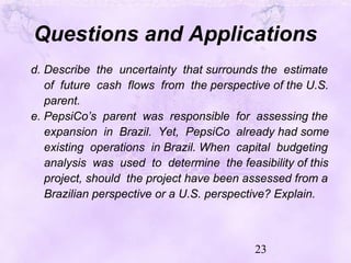 23
Questions and Applications
d. Describe the uncertainty that surrounds the estimate
of future cash flows from the perspective of the U.S.
parent.
e. PepsiCo’s parent was responsible for assessing the
expansion in Brazil. Yet, PepsiCo already had some
existing operations in Brazil. When capital budgeting
analysis was used to determine the feasibility of this
project, should the project have been assessed from a
Brazilian perspective or a U.S. perspective? Explain.
 