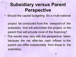 3
Subsidiary versus Parent
Perspective
• Should the capital budgeting for a multi-national
project be conducted from the viewpoint of the
subsidiary that will administer the project, or the
parent that will provide most of the financing?
• The results may vary with the perspective taken
because the net after-tax cash inflows to the
parent can differ substantially from those to the
subsidiary.
 
