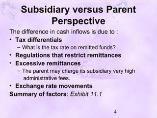4
Subsidiary versus Parent
Perspective
The difference in cash inflows is due to :
• Tax differentials
– What is the tax rate on remitted funds?
• Regulations that restrict remittances
• Excessive remittances
– The parent may charge its subsidiary very high
administrative fees.
• Exchange rate movements
Summary of factors: Exhibit 11.1
 