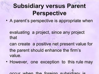 6
Subsidiary versus Parent
Perspective
• A parent’s perspective is appropriate when
evaluating a project, since any project
that
can create a positive net present value for
the parent should enhance the firm’s
value.
• However, one exception to this rule may
 