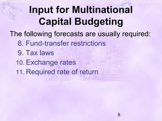 8
Input for Multinational
Capital Budgeting
The following forecasts are usually required:
8. Fund-transfer restrictions
9. Tax laws
10. Exchange rates
11. Required rate of return
 
