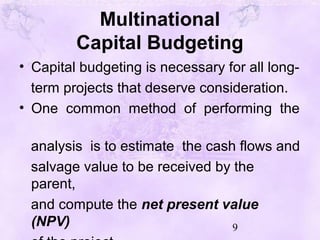 9
Multinational
Capital Budgeting
• Capital budgeting is necessary for all long-
term projects that deserve consideration.
• One common method of performing the
analysis is to estimate the cash flows and
salvage value to be received by the
parent,
and compute the net present value
(NPV)
 