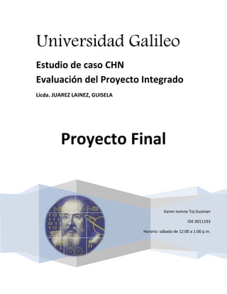 Universidad Galileo
Estudio de caso CHN
Evaluación del Proyecto Integrado
Licda. JUAREZ LAINEZ, GUISELA




         Proyecto Final


                                           Karen Ivonne Toj Guzman

                                                       IDE 0011193

                                Horario: sábado de 12:00 a 1:00 p.m.
 