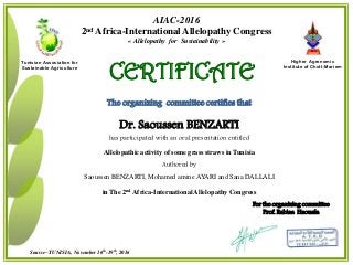 For the organizing committee
Prof. Rabiaa Haouala
I S A
c h o t t M é r i e m
Sousse– TUNISIA, November 16th-19th, 2016
Higher Agronomic
Institute of Chott-Mariem
Tunisian Association for
Sustainable Agriculture
AIAC-2016
2nd Africa-International Allelopathy Congress
« Allelopathy for Sustainability »
CERTIFICATE
The organizing committee certifies that
Dr. Saoussen BENZARTI
has participated with an oral presentation entitled
Allelopathic activity of some grass straws in Tunisia
Authored by
Saoussen BENZARTI, Mohamed amine AYARI and Sana DALLALI
in The 2nd Africa-International Allelopathy Congress
 