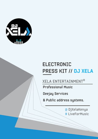@DjXelaKenya • #LiveForMusicPg. 1
ELECTRONIC
PRESS KIT // DJ XELA
XELA ENTERTAINMENT®
@ DjXelaKenya
# LiveForMusic
Professional Music
Deejay Services
& Public address systems.
 