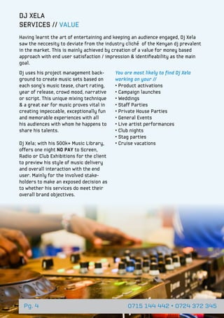 Pg. 4 0715 144 442 • 0724 372 345
DJ XELA
SERVICES // VALUE
Having learnt the art of entertaining and keeping an audience engaged, Dj Xela
saw the neccesity to deviate from the industry cliché of the Kenyan dj prevalent
in the market. This is mainly achieved by creation of a value for money based
approach with end user satisfaction / impression & identifieability as the main
goal.
Dj uses his project management back-
ground to create music sets based on
each song’s music tease, chart rating,
year of release, crowd mood, narrative
or script. This unique mixing technique
& a great ear for music proves vital in
creating impeccable, exceptionally fun
and memorable experiences with all
his audiences with whom he happens to
share his talents.
Dj Xela; with his 500k+ Music Library,
offers one night no pay to Screen,
Radio or Club Exhibitions for the client
to preview his style of music delivery
and overall interaction with the end
user. Mainly for the involved stake-
holders to make an exposed decision as
to whether his services do meet their
overall brand objectives.
You are most likely to find Dj Xela
working on your //
• Product activations
• Campaign launches
• Weddings
• Staff Parties
• Private House Parties
• General Events
• Live artist performances
• Club nights
• Stag parties
• Cruise vacations
 