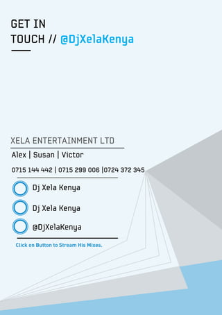 GET IN
TOUCH // @DjXelaKenya
XELA ENTERTAINMENT LTD
Alex | Susan | Victor
0715 144 442 | 0715 299 006 |0724 372 345
Dj Xela Kenya
Dj Xela Kenya
@DjXelaKenya
Click on Button to Stream His Mixes.
 