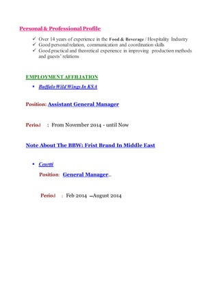 Personal & Professional Profile
 Over 14 years of experience in the Food & Beverage / Hospitality Industry
 Good personal relation, communication and coordination skills
 Good practical and theoretical experience in improving production methods
and guests’ relations
EMPLOYMENT AFFILIATION
 BuffaloWild Wings In KSA
Position: Assistant General Manager
Period : From November 2014 - until Now
Note About The BBW: Frist Brand In Middle East
 Ceurtti
Position: General Manager…
Period : Feb 2014 ‫ـــ‬August 2014
 