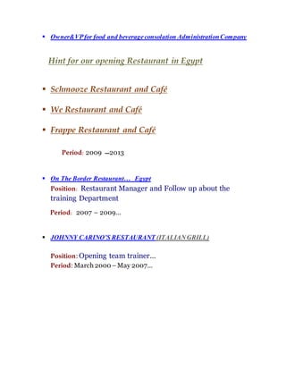  Owner&VPfor food and beverageconsolation AdministrationCompany
Hint for our opening Restaurant in Egypt
 Schmooze Restaurant and Café
 We Restaurant and Café
 Frappe Restaurant and Café
Period: 2009 ‫3102ـــ‬
 On The Border Restaurant… Egypt
Position: Restaurant Manager and Follow up about the
training Department
Period: 2007 – 2009…
 JOHNNY CARINO’S RESTAURANT (ITALIANGRILL)
Position: Opening team trainer…
Period: March 2000–May 2007…
 