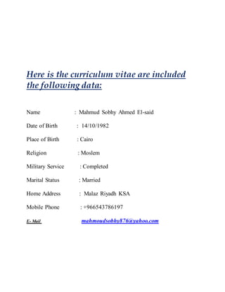 Here is the curriculum vitae are included
the following data:
Name : Mahmud Sobhy Ahmed El-said
Date of Birth : 14/10/1982
Place of Birth : Cairo
Religion : Moslem
Military Service : Completed
Marital Status : Married
Home Address : Malaz Riyadh KSA
Mobile Phone : +966543786197
E- Mail mahmoudsobhy876@yahoo.com
 